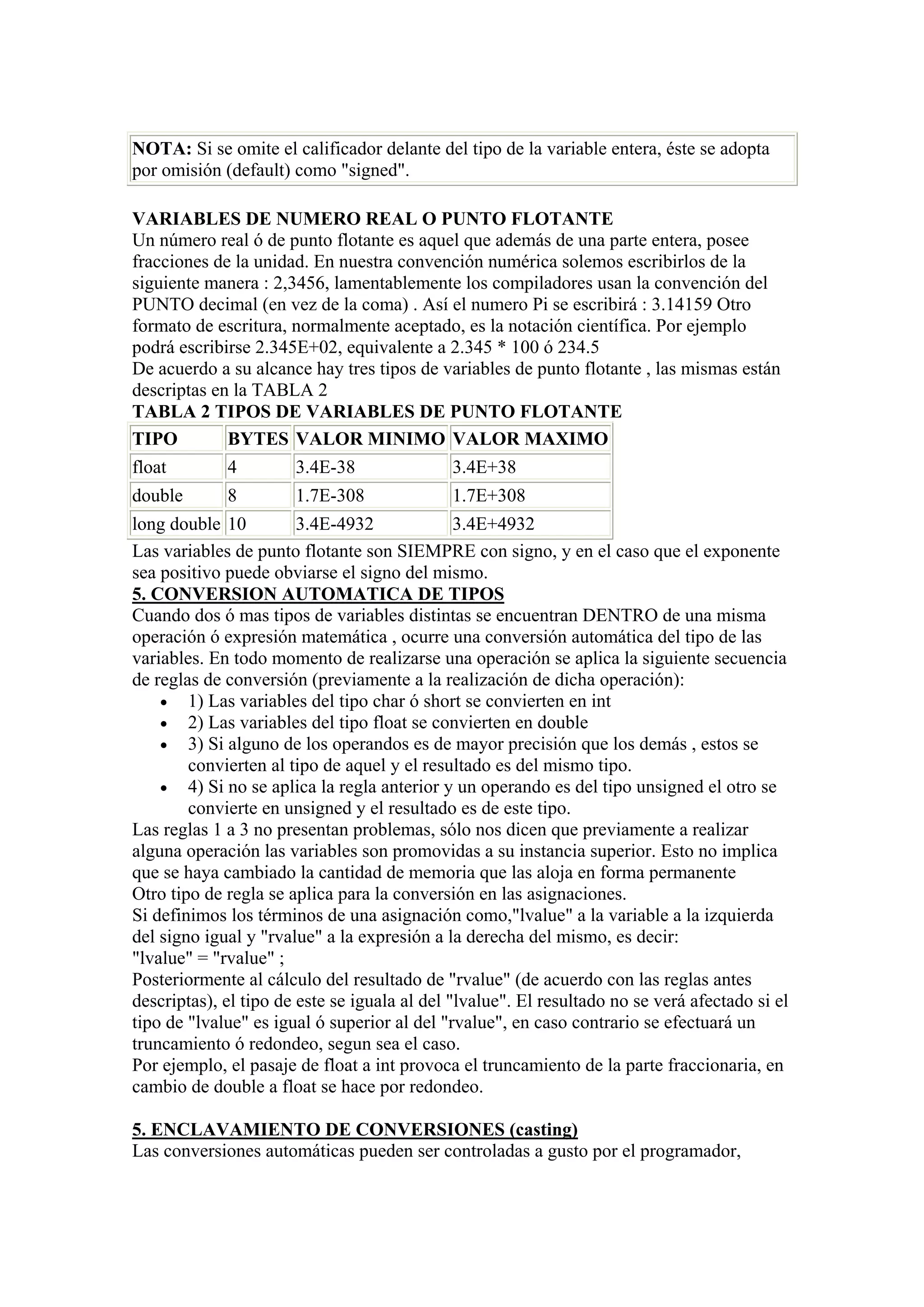 NOTA: Si se omite el calificador delante del tipo de la variable entera, éste se adopta
por omisión (default) como "signed".

VARIABLES DE NUMERO REAL O PUNTO FLOTANTE
Un número real ó de punto flotante es aquel que además de una parte entera, posee
fracciones de la unidad. En nuestra convención numérica solemos escribirlos de la
siguiente manera : 2,3456, lamentablemente los compiladores usan la convención del
PUNTO decimal (en vez de la coma) . Así el numero Pi se escribirá : 3.14159 Otro
formato de escritura, normalmente aceptado, es la notación científica. Por ejemplo
podrá escribirse 2.345E+02, equivalente a 2.345 * 100 ó 234.5
De acuerdo a su alcance hay tres tipos de variables de punto flotante , las mismas están
descriptas en la TABLA 2
TABLA 2 TIPOS DE VARIABLES DE PUNTO FLOTANTE
TIPO         BYTES VALOR MINIMO VALOR MAXIMO
float        4         3.4E-38               3.4E+38
double       8         1.7E-308              1.7E+308
long double 10          3.4E-4932              3.4E+4932
Las variables de punto flotante son SIEMPRE con signo, y en el caso que el exponente
sea positivo puede obviarse el signo del mismo.
5. CONVERSION AUTOMATICA DE TIPOS
Cuando dos ó mas tipos de variables distintas se encuentran DENTRO de una misma
operación ó expresión matemática , ocurre una conversión automática del tipo de las
variables. En todo momento de realizarse una operación se aplica la siguiente secuencia
de reglas de conversión (previamente a la realización de dicha operación):
    • 1) Las variables del tipo char ó short se convierten en int
    • 2) Las variables del tipo float se convierten en double
    • 3) Si alguno de los operandos es de mayor precisión que los demás , estos se
        convierten al tipo de aquel y el resultado es del mismo tipo.
    • 4) Si no se aplica la regla anterior y un operando es del tipo unsigned el otro se
        convierte en unsigned y el resultado es de este tipo.
Las reglas 1 a 3 no presentan problemas, sólo nos dicen que previamente a realizar
alguna operación las variables son promovidas a su instancia superior. Esto no implica
que se haya cambiado la cantidad de memoria que las aloja en forma permanente
Otro tipo de regla se aplica para la conversión en las asignaciones.
Si definimos los términos de una asignación como,"lvalue" a la variable a la izquierda
del signo igual y "rvalue" a la expresión a la derecha del mismo, es decir:
"lvalue" = "rvalue" ;
Posteriormente al cálculo del resultado de "rvalue" (de acuerdo con las reglas antes
descriptas), el tipo de este se iguala al del "lvalue". El resultado no se verá afectado si el
tipo de "lvalue" es igual ó superior al del "rvalue", en caso contrario se efectuará un
truncamiento ó redondeo, segun sea el caso.
Por ejemplo, el pasaje de float a int provoca el truncamiento de la parte fraccionaria, en
cambio de double a float se hace por redondeo.

5. ENCLAVAMIENTO DE CONVERSIONES (casting)
Las conversiones automáticas pueden ser controladas a gusto por el programador,
 