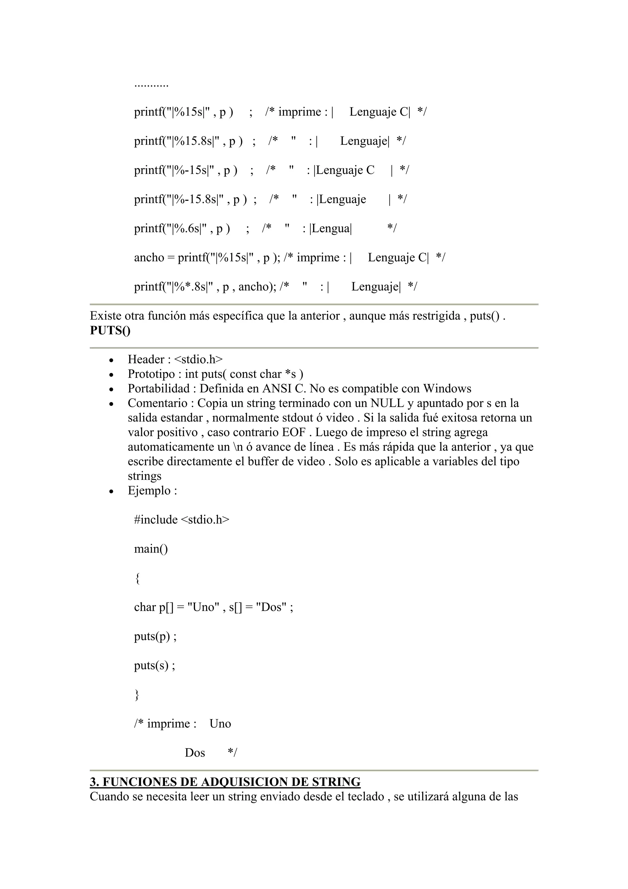 ...........

         printf("|%15s|" , p )      ; /* imprime : |    Lenguaje C| */

         printf("|%15.8s|" , p ) ; /* " : |            Lenguaje| */

         printf("|%-15s|" , p ) ; /*       " : |Lenguaje C      | */

         printf("|%-15.8s|" , p ) ; /* " : |Lenguaje           | */

         printf("|%.6s|" , p )      ; /* " : |Lengua|          */

         ancho = printf("|%15s|" , p ); /* imprime : |      Lenguaje C| */

         printf("|%*.8s|" , p , ancho); /* "     :|      Lenguaje| */

Existe otra función más específica que la anterior , aunque más restrigida , puts() .
PUTS()

   •   Header : <stdio.h>
   •   Prototipo : int puts( const char *s )
   •   Portabilidad : Definida en ANSI C. No es compatible con Windows
   •   Comentario : Copia un string terminado con un NULL y apuntado por s en la
       salida estandar , normalmente stdout ó video . Si la salida fué exitosa retorna un
       valor positivo , caso contrario EOF . Luego de impreso el string agrega
       automaticamente un n ó avance de línea . Es más rápida que la anterior , ya que
       escribe directamente el buffer de video . Solo es aplicable a variables del tipo
       strings
   •   Ejemplo :

         #include <stdio.h>

         main()

         {

         char p[] = "Uno" , s[] = "Dos" ;

         puts(p) ;

         puts(s) ;

         }

         /* imprime :        Uno

                       Dos     */

3. FUNCIONES DE ADQUISICION DE STRING
Cuando se necesita leer un string enviado desde el teclado , se utilizará alguna de las
 