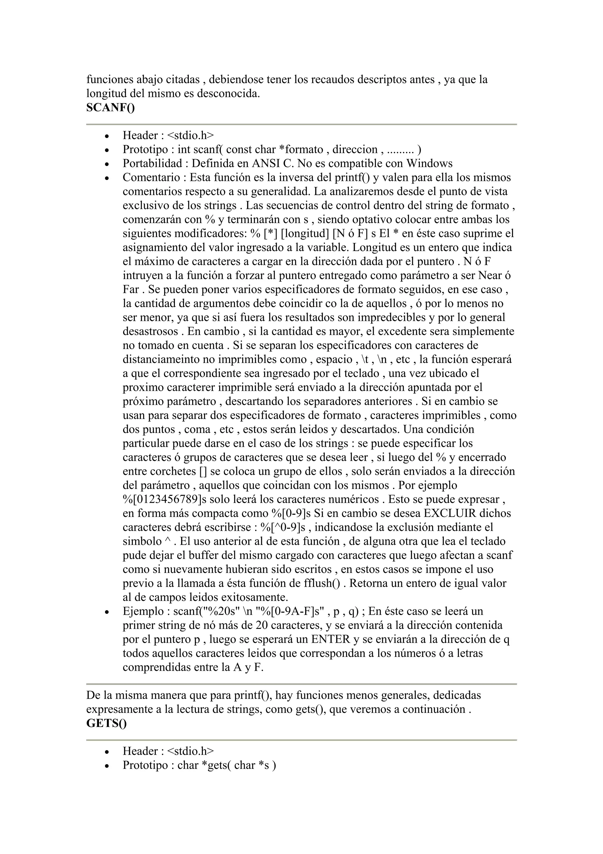 funciones abajo citadas , debiendose tener los recaudos descriptos antes , ya que la
longitud del mismo es desconocida.
SCANF()

   •   Header : <stdio.h>
   •   Prototipo : int scanf( const char *formato , direccion , ......... )
   •   Portabilidad : Definida en ANSI C. No es compatible con Windows
   •   Comentario : Esta función es la inversa del printf() y valen para ella los mismos
       comentarios respecto a su generalidad. La analizaremos desde el punto de vista
       exclusivo de los strings . Las secuencias de control dentro del string de formato ,
       comenzarán con % y terminarán con s , siendo optativo colocar entre ambas los
       siguientes modificadores: % [*] [longitud] [N ó F] s El * en éste caso suprime el
       asignamiento del valor ingresado a la variable. Longitud es un entero que indica
       el máximo de caracteres a cargar en la dirección dada por el puntero . N ó F
       intruyen a la función a forzar al puntero entregado como parámetro a ser Near ó
       Far . Se pueden poner varios especificadores de formato seguidos, en ese caso ,
       la cantidad de argumentos debe coincidir co la de aquellos , ó por lo menos no
       ser menor, ya que si así fuera los resultados son impredecibles y por lo general
       desastrosos . En cambio , si la cantidad es mayor, el excedente sera simplemente
       no tomado en cuenta . Si se separan los especificadores con caracteres de
       distanciameinto no imprimibles como , espacio , t , n , etc , la función esperará
       a que el correspondiente sea ingresado por el teclado , una vez ubicado el
       proximo caracterer imprimible será enviado a la dirección apuntada por el
       próximo parámetro , descartando los separadores anteriores . Si en cambio se
       usan para separar dos especificadores de formato , caracteres imprimibles , como
       dos puntos , coma , etc , estos serán leidos y descartados. Una condición
       particular puede darse en el caso de los strings : se puede especificar los
       caracteres ó grupos de caracteres que se desea leer , si luego del % y encerrado
       entre corchetes [] se coloca un grupo de ellos , solo serán enviados a la dirección
       del parámetro , aquellos que coincidan con los mismos . Por ejemplo
       %[0123456789]s solo leerá los caracteres numéricos . Esto se puede expresar ,
       en forma más compacta como %[0-9]s Si en cambio se desea EXCLUIR dichos
       caracteres debrá escribirse : %[^0-9]s , indicandose la exclusión mediante el
       simbolo ^ . El uso anterior al de esta función , de alguna otra que lea el teclado
       pude dejar el buffer del mismo cargado con caracteres que luego afectan a scanf
       como si nuevamente hubieran sido escritos , en estos casos se impone el uso
       previo a la llamada a ésta función de fflush() . Retorna un entero de igual valor
       al de campos leidos exitosamente.
   •   Ejemplo : scanf("%20s" n "%[0-9A-F]s" , p , q) ; En éste caso se leerá un
       primer string de nó más de 20 caracteres, y se enviará a la dirección contenida
       por el puntero p , luego se esperará un ENTER y se enviarán a la dirección de q
       todos aquellos caracteres leidos que correspondan a los números ó a letras
       comprendidas entre la A y F.

De la misma manera que para printf(), hay funciones menos generales, dedicadas
expresamente a la lectura de strings, como gets(), que veremos a continuación .
GETS()

   •   Header : <stdio.h>
   •   Prototipo : char *gets( char *s )
 