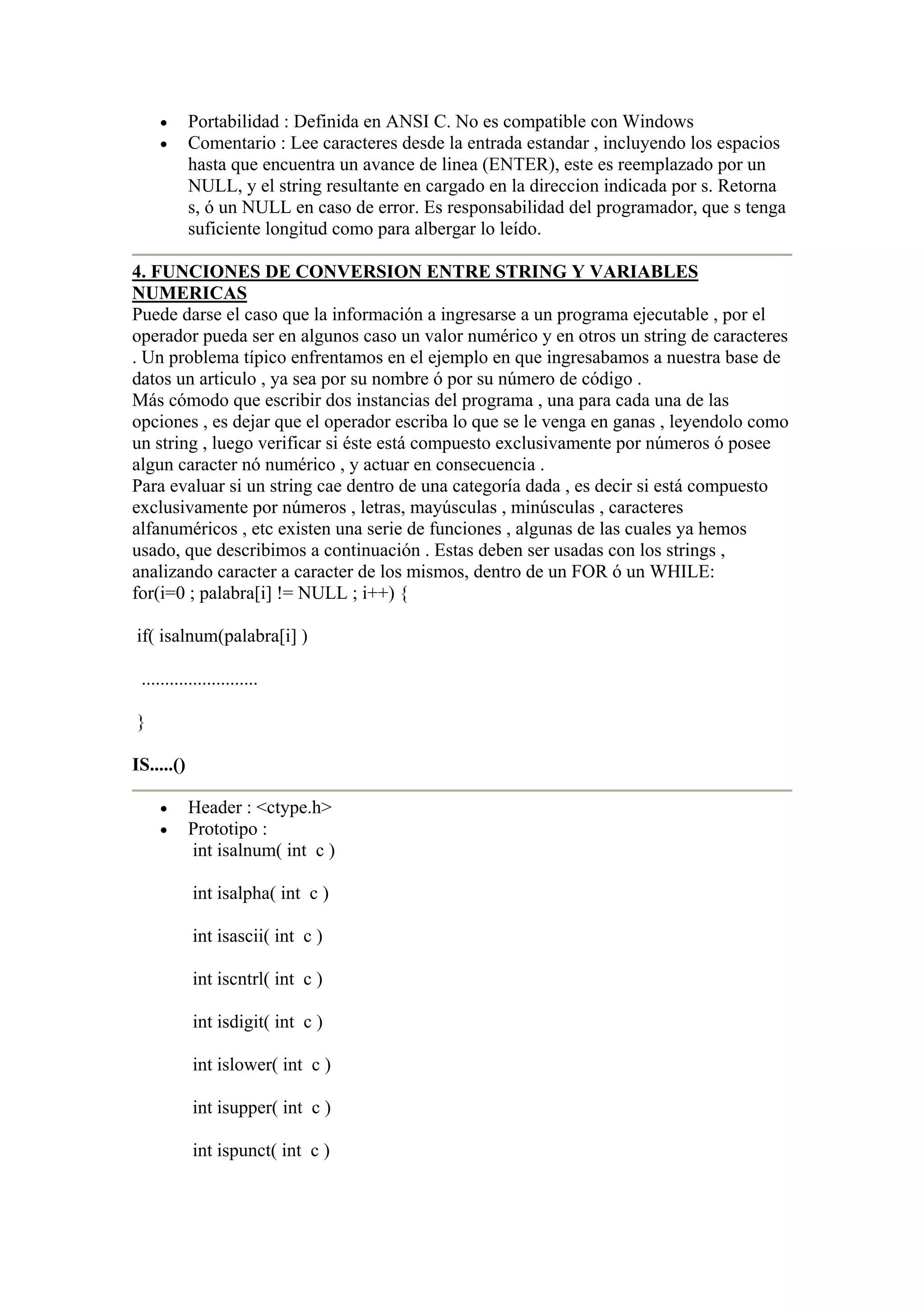 •       Portabilidad : Definida en ANSI C. No es compatible con Windows
    •       Comentario : Lee caracteres desde la entrada estandar , incluyendo los espacios
            hasta que encuentra un avance de linea (ENTER), este es reemplazado por un
            NULL, y el string resultante en cargado en la direccion indicada por s. Retorna
            s, ó un NULL en caso de error. Es responsabilidad del programador, que s tenga
            suficiente longitud como para albergar lo leído.

4. FUNCIONES DE CONVERSION ENTRE STRING Y VARIABLES
NUMERICAS
Puede darse el caso que la información a ingresarse a un programa ejecutable , por el
operador pueda ser en algunos caso un valor numérico y en otros un string de caracteres
. Un problema típico enfrentamos en el ejemplo en que ingresabamos a nuestra base de
datos un articulo , ya sea por su nombre ó por su número de código .
Más cómodo que escribir dos instancias del programa , una para cada una de las
opciones , es dejar que el operador escriba lo que se le venga en ganas , leyendolo como
un string , luego verificar si éste está compuesto exclusivamente por números ó posee
algun caracter nó numérico , y actuar en consecuencia .
Para evaluar si un string cae dentro de una categoría dada , es decir si está compuesto
exclusivamente por números , letras, mayúsculas , minúsculas , caracteres
alfanuméricos , etc existen una serie de funciones , algunas de las cuales ya hemos
usado, que describimos a continuación . Estas deben ser usadas con los strings ,
analizando caracter a caracter de los mismos, dentro de un FOR ó un WHILE:
for(i=0 ; palabra[i] != NULL ; i++) {

if( isalnum(palabra[i] )

 .........................

}

IS.....()

    •       Header : <ctype.h>
    •       Prototipo :
            int isalnum( int c )

            int isalpha( int c )

            int isascii( int c )

            int iscntrl( int c )

            int isdigit( int c )

            int islower( int c )

            int isupper( int c )

            int ispunct( int c )
 