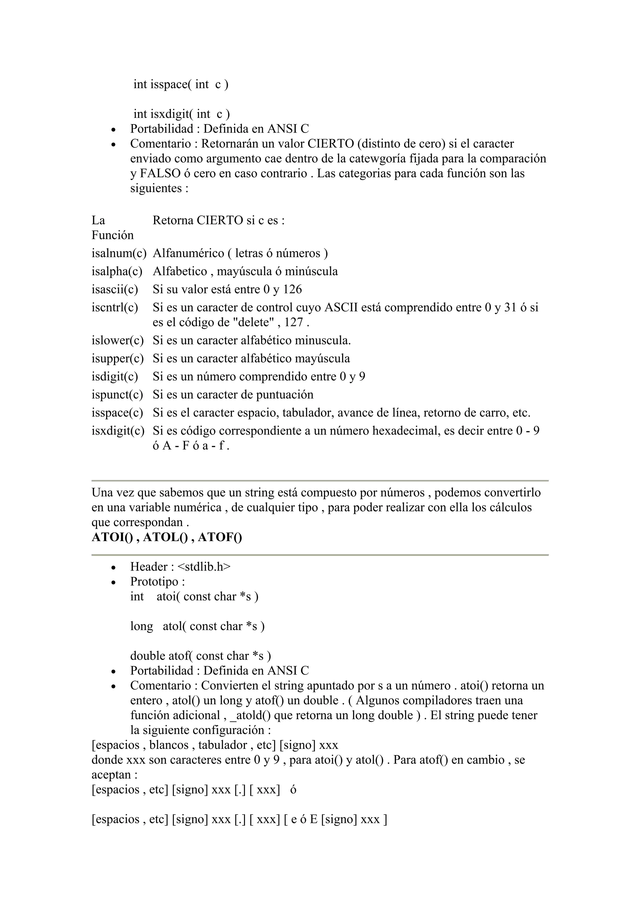int isspace( int c )

         int isxdigit( int c )
    •   Portabilidad : Definida en ANSI C
    •   Comentario : Retornarán un valor CIERTO (distinto de cero) si el caracter
        enviado como argumento cae dentro de la catewgoría fijada para la comparación
        y FALSO ó cero en caso contrario . Las categorias para cada función son las
        siguientes :

La            Retorna CIERTO si c es :
Función
isalnum(c)    Alfanumérico ( letras ó números )
isalpha(c)    Alfabetico , mayúscula ó minúscula
isascii(c)    Si su valor está entre 0 y 126
iscntrl(c)    Si es un caracter de control cuyo ASCII está comprendido entre 0 y 31 ó si
              es el código de "delete" , 127 .
islower(c)    Si es un caracter alfabético minuscula.
isupper(c)    Si es un caracter alfabético mayúscula
isdigit(c)    Si es un número comprendido entre 0 y 9
ispunct(c)    Si es un caracter de puntuación
isspace(c)    Si es el caracter espacio, tabulador, avance de línea, retorno de carro, etc.
isxdigit(c)   Si es código correspondiente a un número hexadecimal, es decir entre 0 - 9
              óA-Fóa-f.


Una vez que sabemos que un string está compuesto por números , podemos convertirlo
en una variable numérica , de cualquier tipo , para poder realizar con ella los cálculos
que correspondan .
ATOI() , ATOL() , ATOF()

    •   Header : <stdlib.h>
    •   Prototipo :
        int atoi( const char *s )

        long atol( const char *s )

       double atof( const char *s )
    •  Portabilidad : Definida en ANSI C
    •  Comentario : Convierten el string apuntado por s a un número . atoi() retorna un
       entero , atol() un long y atof() un double . ( Algunos compiladores traen una
       función adicional , _atold() que retorna un long double ) . El string puede tener
       la siguiente configuración :
[espacios , blancos , tabulador , etc] [signo] xxx
donde xxx son caracteres entre 0 y 9 , para atoi() y atol() . Para atof() en cambio , se
aceptan :
[espacios , etc] [signo] xxx [.] [ xxx] ó

[espacios , etc] [signo] xxx [.] [ xxx] [ e ó E [signo] xxx ]
 