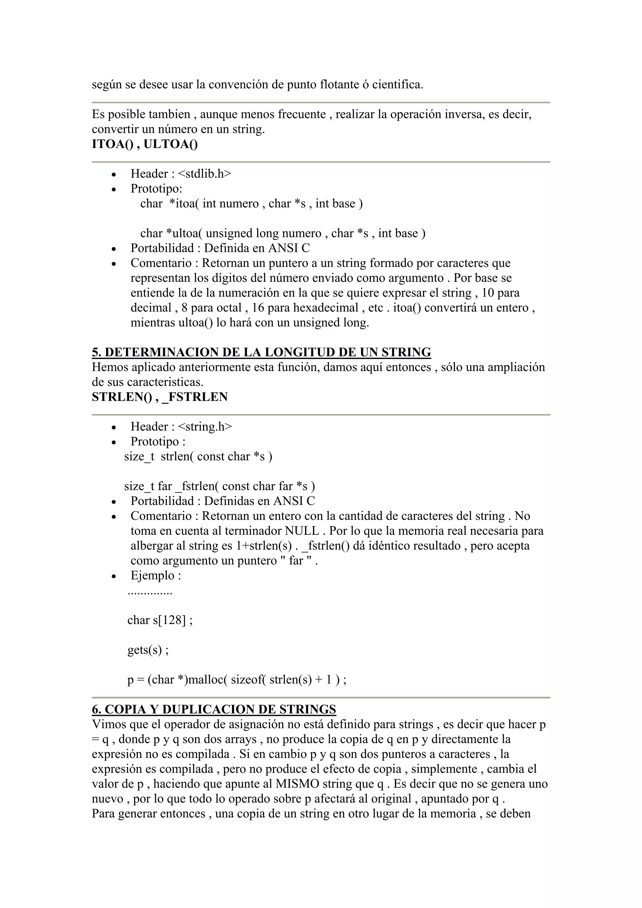 según se desee usar la convención de punto flotante ó cientifica.

Es posible tambien , aunque menos frecuente , realizar la operación inversa, es decir,
convertir un número en un string.
ITOA() , ULTOA()

   •    Header : <stdlib.h>
   •    Prototipo:
          char *itoa( int numero , char *s , int base )

          char *ultoa( unsigned long numero , char *s , int base )
   •    Portabilidad : Definida en ANSI C
   •    Comentario : Retornan un puntero a un string formado por caracteres que
        representan los dígitos del número enviado como argumento . Por base se
        entiende la de la numeración en la que se quiere expresar el string , 10 para
        decimal , 8 para octal , 16 para hexadecimal , etc . itoa() convertirá un entero ,
        mientras ultoa() lo hará con un unsigned long.

5. DETERMINACION DE LA LONGITUD DE UN STRING
Hemos aplicado anteriormente esta función, damos aquí entonces , sólo una ampliación
de sus caracteristicas.
STRLEN() , _FSTRLEN

   •    Header : <string.h>
   •    Prototipo :
       size_t strlen( const char *s )

     size_t far _fstrlen( const char far *s )
   • Portabilidad : Definidas en ANSI C
   • Comentario : Retornan un entero con la cantidad de caracteres del string . No
       toma en cuenta al terminador NULL . Por lo que la memoria real necesaria para
       albergar al string es 1+strlen(s) . _fstrlen() dá idéntico resultado , pero acepta
       como argumento un puntero " far " .
   • Ejemplo :
      ..............

       char s[128] ;

       gets(s) ;

       p = (char *)malloc( sizeof( strlen(s) + 1 ) ;

6. COPIA Y DUPLICACION DE STRINGS
Vimos que el operador de asignación no está definido para strings , es decir que hacer p
= q , donde p y q son dos arrays , no produce la copia de q en p y directamente la
expresión no es compilada . Si en cambio p y q son dos punteros a caracteres , la
expresión es compilada , pero no produce el efecto de copia , simplemente , cambia el
valor de p , haciendo que apunte al MISMO string que q . Es decir que no se genera uno
nuevo , por lo que todo lo operado sobre p afectará al original , apuntado por q .
Para generar entonces , una copia de un string en otro lugar de la memoria , se deben
 