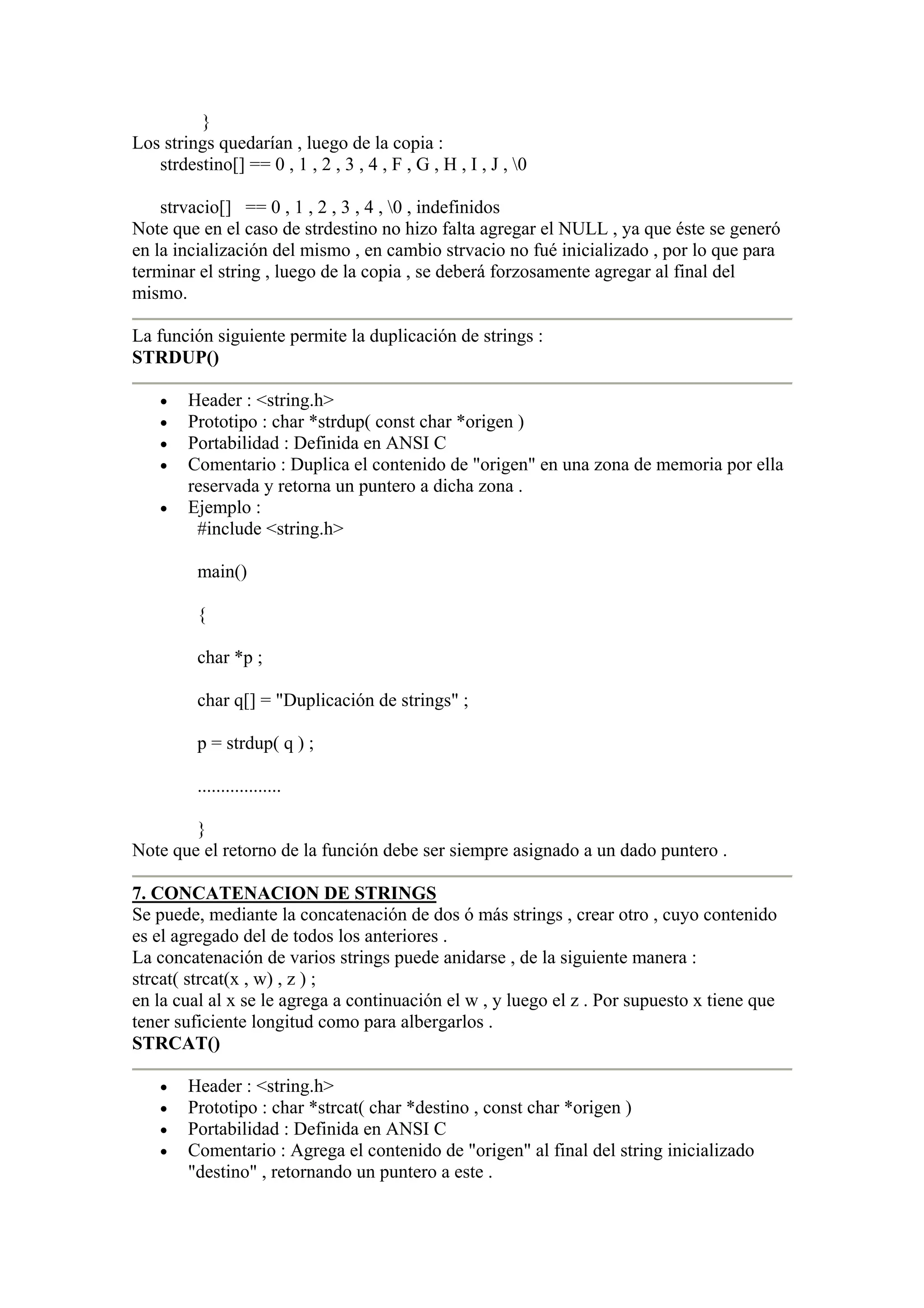 }
Los strings quedarían , luego de la copia :
   strdestino[] == 0 , 1 , 2 , 3 , 4 , F , G , H , I , J , 0

    strvacio[] == 0 , 1 , 2 , 3 , 4 , 0 , indefinidos
Note que en el caso de strdestino no hizo falta agregar el NULL , ya que éste se generó
en la incialización del mismo , en cambio strvacio no fué inicializado , por lo que para
terminar el string , luego de la copia , se deberá forzosamente agregar al final del
mismo.

La función siguiente permite la duplicación de strings :
STRDUP()

    •   Header : <string.h>
    •   Prototipo : char *strdup( const char *origen )
    •   Portabilidad : Definida en ANSI C
    •   Comentario : Duplica el contenido de "origen" en una zona de memoria por ella
        reservada y retorna un puntero a dicha zona .
    •   Ejemplo :
         #include <string.h>

          main()

          {

          char *p ;

          char q[] = "Duplicación de strings" ;

          p = strdup( q ) ;

          ..................

        }
Note que el retorno de la función debe ser siempre asignado a un dado puntero .

7. CONCATENACION DE STRINGS
Se puede, mediante la concatenación de dos ó más strings , crear otro , cuyo contenido
es el agregado del de todos los anteriores .
La concatenación de varios strings puede anidarse , de la siguiente manera :
strcat( strcat(x , w) , z ) ;
en la cual al x se le agrega a continuación el w , y luego el z . Por supuesto x tiene que
tener suficiente longitud como para albergarlos .
STRCAT()

    •   Header : <string.h>
    •   Prototipo : char *strcat( char *destino , const char *origen )
    •   Portabilidad : Definida en ANSI C
    •   Comentario : Agrega el contenido de "origen" al final del string inicializado
        "destino" , retornando un puntero a este .
 