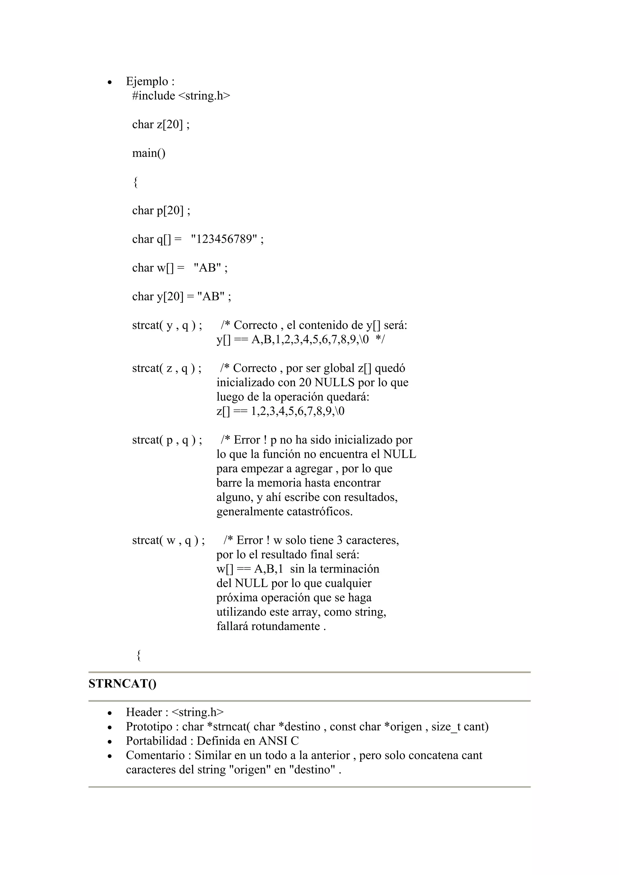 •   Ejemplo :
       #include <string.h>

       char z[20] ;

       main()

       {

       char p[20] ;

       char q[] = "123456789" ;

       char w[] = "AB" ;

       char y[20] = "AB" ;

       strcat( y , q ) ;    /* Correcto , el contenido de y[] será:
                           y[] == A,B,1,2,3,4,5,6,7,8,9,0 */

       strcat( z , q ) ;    /* Correcto , por ser global z[] quedó
                           inicializado con 20 NULLS por lo que
                           luego de la operación quedará:
                           z[] == 1,2,3,4,5,6,7,8,9,0

       strcat( p , q ) ;    /* Error ! p no ha sido inicializado por
                           lo que la función no encuentra el NULL
                           para empezar a agregar , por lo que
                           barre la memoria hasta encontrar
                           alguno, y ahí escribe con resultados,
                           generalmente catastróficos.

       strcat( w , q ) ;     /* Error ! w solo tiene 3 caracteres,
                           por lo el resultado final será:
                           w[] == A,B,1 sin la terminación
                           del NULL por lo que cualquier
                           próxima operación que se haga
                           utilizando este array, como string,
                           fallará rotundamente .

       {

STRNCAT()

  •   Header : <string.h>
  •   Prototipo : char *strncat( char *destino , const char *origen , size_t cant)
  •   Portabilidad : Definida en ANSI C
  •   Comentario : Similar en un todo a la anterior , pero solo concatena cant
      caracteres del string "origen" en "destino" .
 