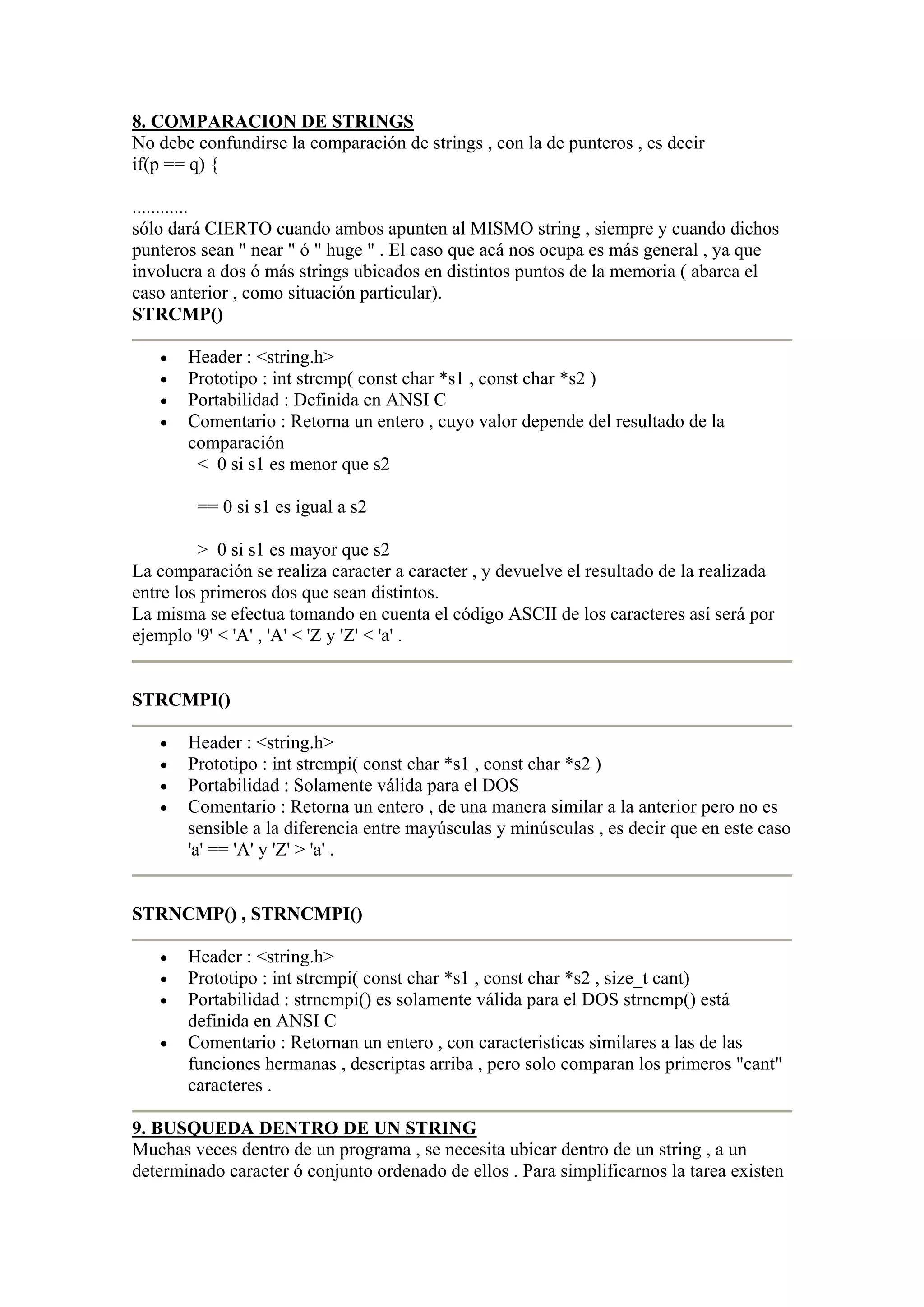 8. COMPARACION DE STRINGS
No debe confundirse la comparación de strings , con la de punteros , es decir
if(p == q) {

............
sólo dará CIERTO cuando ambos apunten al MISMO string , siempre y cuando dichos
punteros sean " near " ó " huge " . El caso que acá nos ocupa es más general , ya que
involucra a dos ó más strings ubicados en distintos puntos de la memoria ( abarca el
caso anterior , como situación particular).
STRCMP()

   •   Header : <string.h>
   •   Prototipo : int strcmp( const char *s1 , const char *s2 )
   •   Portabilidad : Definida en ANSI C
   •   Comentario : Retorna un entero , cuyo valor depende del resultado de la
       comparación
        < 0 si s1 es menor que s2

        == 0 si s1 es igual a s2

         > 0 si s1 es mayor que s2
La comparación se realiza caracter a caracter , y devuelve el resultado de la realizada
entre los primeros dos que sean distintos.
La misma se efectua tomando en cuenta el código ASCII de los caracteres así será por
ejemplo '9' < 'A' , 'A' < 'Z y 'Z' < 'a' .


STRCMPI()

   •   Header : <string.h>
   •   Prototipo : int strcmpi( const char *s1 , const char *s2 )
   •   Portabilidad : Solamente válida para el DOS
   •   Comentario : Retorna un entero , de una manera similar a la anterior pero no es
       sensible a la diferencia entre mayúsculas y minúsculas , es decir que en este caso
       'a' == 'A' y 'Z' > 'a' .


STRNCMP() , STRNCMPI()

   •   Header : <string.h>
   •   Prototipo : int strcmpi( const char *s1 , const char *s2 , size_t cant)
   •   Portabilidad : strncmpi() es solamente válida para el DOS strncmp() está
       definida en ANSI C
   •   Comentario : Retornan un entero , con caracteristicas similares a las de las
       funciones hermanas , descriptas arriba , pero solo comparan los primeros "cant"
       caracteres .

9. BUSQUEDA DENTRO DE UN STRING
Muchas veces dentro de un programa , se necesita ubicar dentro de un string , a un
determinado caracter ó conjunto ordenado de ellos . Para simplificarnos la tarea existen
 
