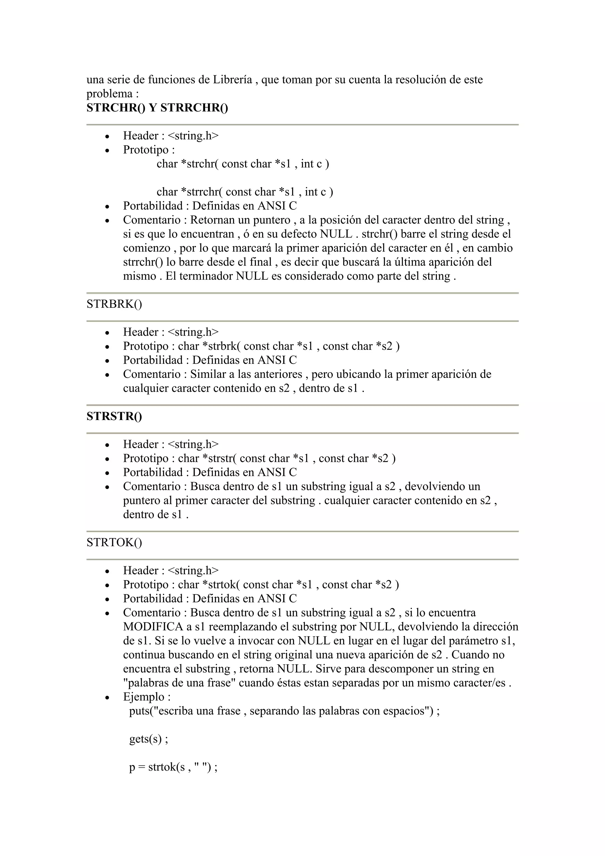 una serie de funciones de Librería , que toman por su cuenta la resolución de este
problema :
STRCHR() Y STRRCHR()

   •   Header : <string.h>
   •   Prototipo :
              char *strchr( const char *s1 , int c )

               char *strrchr( const char *s1 , int c )
   •   Portabilidad : Definidas en ANSI C
   •   Comentario : Retornan un puntero , a la posición del caracter dentro del string ,
       si es que lo encuentran , ó en su defecto NULL . strchr() barre el string desde el
       comienzo , por lo que marcará la primer aparición del caracter en él , en cambio
       strrchr() lo barre desde el final , es decir que buscará la última aparición del
       mismo . El terminador NULL es considerado como parte del string .

STRBRK()

   •   Header : <string.h>
   •   Prototipo : char *strbrk( const char *s1 , const char *s2 )
   •   Portabilidad : Definidas en ANSI C
   •   Comentario : Similar a las anteriores , pero ubicando la primer aparición de
       cualquier caracter contenido en s2 , dentro de s1 .

STRSTR()

   •   Header : <string.h>
   •   Prototipo : char *strstr( const char *s1 , const char *s2 )
   •   Portabilidad : Definidas en ANSI C
   •   Comentario : Busca dentro de s1 un substring igual a s2 , devolviendo un
       puntero al primer caracter del substring . cualquier caracter contenido en s2 ,
       dentro de s1 .

STRTOK()

   •   Header : <string.h>
   •   Prototipo : char *strtok( const char *s1 , const char *s2 )
   •   Portabilidad : Definidas en ANSI C
   •   Comentario : Busca dentro de s1 un substring igual a s2 , si lo encuentra
       MODIFICA a s1 reemplazando el substring por NULL, devolviendo la dirección
       de s1. Si se lo vuelve a invocar con NULL en lugar en el lugar del parámetro s1,
       continua buscando en el string original una nueva aparición de s2 . Cuando no
       encuentra el substring , retorna NULL. Sirve para descomponer un string en
       "palabras de una frase" cuando éstas estan separadas por un mismo caracter/es .
   •   Ejemplo :
        puts("escriba una frase , separando las palabras con espacios") ;

        gets(s) ;

        p = strtok(s , " ") ;
 