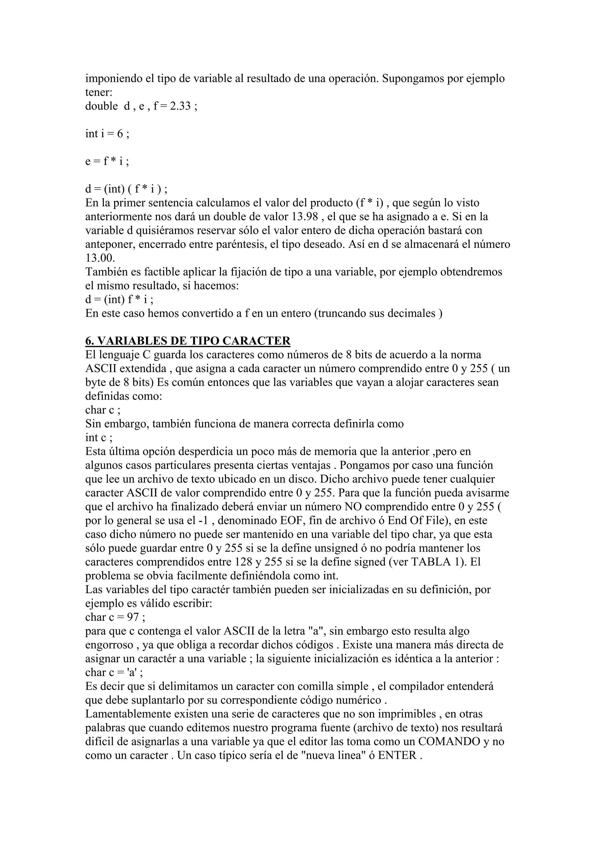imponiendo el tipo de variable al resultado de una operación. Supongamos por ejemplo
tener:
double d , e , f = 2.33 ;

int i = 6 ;

e=f*i;

d = (int) ( f * i ) ;
En la primer sentencia calculamos el valor del producto (f * i) , que según lo visto
anteriormente nos dará un double de valor 13.98 , el que se ha asignado a e. Si en la
variable d quisiéramos reservar sólo el valor entero de dicha operación bastará con
anteponer, encerrado entre paréntesis, el tipo deseado. Así en d se almacenará el número
13.00.
También es factible aplicar la fijación de tipo a una variable, por ejemplo obtendremos
el mismo resultado, si hacemos:
d = (int) f * i ;
En este caso hemos convertido a f en un entero (truncando sus decimales )

6. VARIABLES DE TIPO CARACTER
El lenguaje C guarda los caracteres como números de 8 bits de acuerdo a la norma
ASCII extendida , que asigna a cada caracter un número comprendido entre 0 y 255 ( un
byte de 8 bits) Es común entonces que las variables que vayan a alojar caracteres sean
definidas como:
char c ;
Sin embargo, también funciona de manera correcta definirla como
int c ;
Esta última opción desperdicia un poco más de memoria que la anterior ,pero en
algunos casos particulares presenta ciertas ventajas . Pongamos por caso una función
que lee un archivo de texto ubicado en un disco. Dicho archivo puede tener cualquier
caracter ASCII de valor comprendido entre 0 y 255. Para que la función pueda avisarme
que el archivo ha finalizado deberá enviar un número NO comprendido entre 0 y 255 (
por lo general se usa el -1 , denominado EOF, fin de archivo ó End Of File), en este
caso dicho número no puede ser mantenido en una variable del tipo char, ya que esta
sólo puede guardar entre 0 y 255 si se la define unsigned ó no podría mantener los
caracteres comprendidos entre 128 y 255 si se la define signed (ver TABLA 1). El
problema se obvia facilmente definiéndola como int.
Las variables del tipo caractér también pueden ser inicializadas en su definición, por
ejemplo es válido escribir:
char c = 97 ;
para que c contenga el valor ASCII de la letra "a", sin embargo esto resulta algo
engorroso , ya que obliga a recordar dichos códigos . Existe una manera más directa de
asignar un caractér a una variable ; la siguiente inicialización es idéntica a la anterior :
char c = 'a' ;
Es decir que si delimitamos un caracter con comilla simple , el compilador entenderá
que debe suplantarlo por su correspondiente código numérico .
Lamentablemente existen una serie de caracteres que no son imprimibles , en otras
palabras que cuando editemos nuestro programa fuente (archivo de texto) nos resultará
difícil de asignarlas a una variable ya que el editor las toma como un COMANDO y no
como un caracter . Un caso típico sería el de "nueva linea" ó ENTER .
 