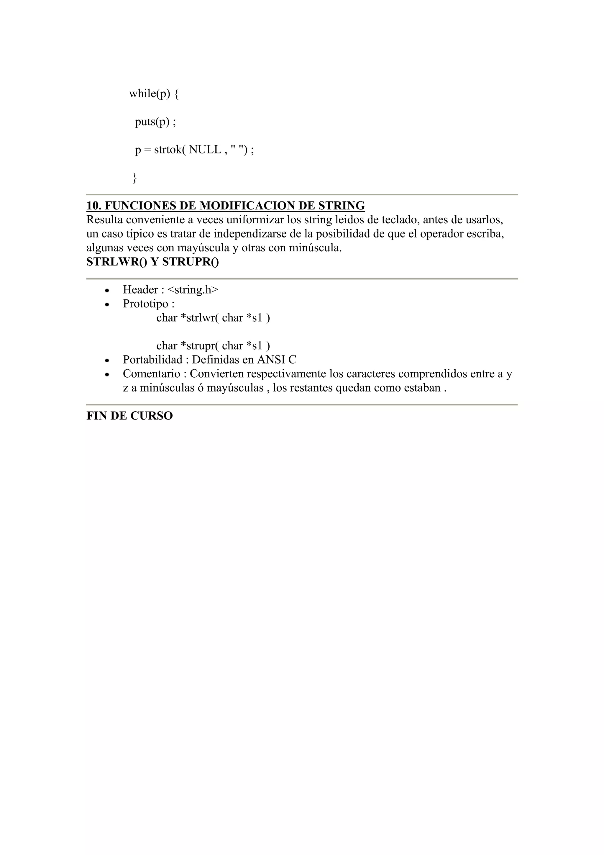 while(p) {

          puts(p) ;

          p = strtok( NULL , " ") ;

         }

10. FUNCIONES DE MODIFICACION DE STRING
Resulta conveniente a veces uniformizar los string leidos de teclado, antes de usarlos,
un caso típico es tratar de independizarse de la posibilidad de que el operador escriba,
algunas veces con mayúscula y otras con minúscula.
STRLWR() Y STRUPR()

   •   Header : <string.h>
   •   Prototipo :
              char *strlwr( char *s1 )

              char *strupr( char *s1 )
   •   Portabilidad : Definidas en ANSI C
   •   Comentario : Convierten respectivamente los caracteres comprendidos entre a y
       z a minúsculas ó mayúsculas , los restantes quedan como estaban .

FIN DE CURSO
 