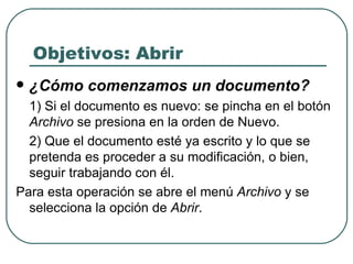 Objetivos: Abrir ¿Cómo comenzamos un documento? 1) Si el documento es nuevo: se pincha en el botón  Archivo  se presiona en la orden de Nuevo.  2) Que el documento esté ya escrito y lo que se pretenda es proceder a su modificación, o bien, seguir trabajando con él.  Para esta operación se abre el menú  Archivo  y se selecciona la opción de  Abrir .  