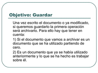 Objetivo: Guardar Una vez escrito el documento o ya modificado, si queremos guardarlo la primera operación será archivarlo. Para ello hay que tener en cuenta: 1) Si el documento que vamos a archivar es un documento que se ha utilizado partiendo de cero. 2) Es un documento que ya se había utilizado anteriormente y lo que se ha hecho es trabajar sobre él.  
