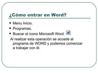 ¿Cómo entrar en Word? Menu Inicio. Programas. Buscar el icono Microsoft Word  Al realizar esta operación se accede al programa de WORD y podemos comenzar a trabajar con él.  