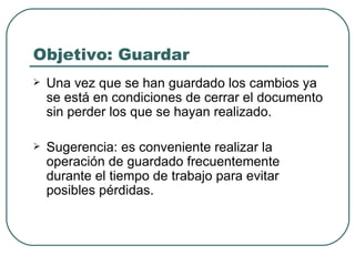 Objetivo: Guardar Una vez que se han guardado los cambios ya se está en condiciones de cerrar el documento sin perder los que se hayan realizado.  Sugerencia: es conveniente realizar la operación de guardado frecuentemente durante el tiempo de trabajo para evitar posibles pérdidas. 