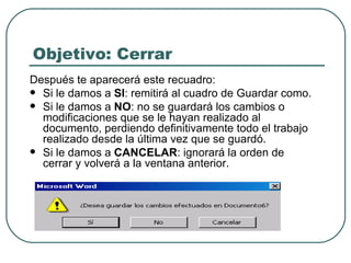 Objetivo: Cerrar Después te aparecerá este recuadro: Si le damos a  SI : remitirá al cuadro de Guardar como. Si le damos a  NO : no se guardará los cambios o modificaciones que se le hayan realizado al documento, perdiendo definitivamente todo el trabajo realizado desde la última vez que se guardó. Si le damos a  CANCELAR : ignorará la orden de cerrar y volverá a la ventana anterior. 