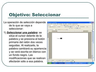 Objetivo: Seleccionar La operación de selección depende de lo que se vaya a seleccionar:  1)  Seleccionar una palabra : se sitúa el cursor delante de la palabra y se presiona el botón primario del ratón dos veces seguidas. Al realizarlo, la palabra cambiará su apariencia y se verá escrita en blanco con un fondo negro. Las modificaciones que se realicen afectarán sólo a esa palabra.  