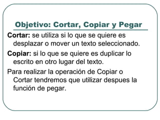 Objetivo: Cortar, Copiar y Pegar Cortar:  se utiliza si lo que se quiere es desplazar o mover un texto seleccionado.  Copiar:  si lo que se quiere es duplicar lo escrito en otro lugar del texto. Para realizar la operación de Copiar o Cortar tendremos que utilizar despues la función de pegar.  