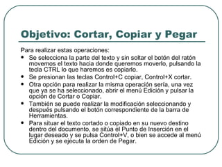 Objetivo: Cortar, Copiar y Pegar Para realizar estas operaciones: Se selecciona la parte del texto y sin soltar el botón del ratón movemos el texto hacia donde queremos moverlo, pulsando la tecla CTRL lo que haremos es copiarlo.  Se presionan las teclas Control+C copiar, Control+X cortar.  Otra opción para realizar la misma operación sería, una vez que ya se ha seleccionado, abrir el menú Edición y pulsar la opción de Cortar o Copiar.  También se puede realizar la modificación seleccionando y después pulsando el botón correspondiente de la barra de Herramientas.  Para situar el texto cortado o copiado en su nuevo destino dentro del documento, se sitúa el Punto de Inserción en el lugar deseado y se pulsa Control+V, o bien se accede al menú Edición y se ejecuta la orden de Pegar.  