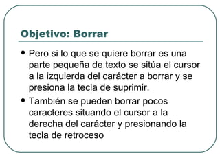Objetivo: Borrar Pero si lo que se quiere borrar es una parte pequeña de texto se sitúa el cursor a la izquierda del carácter a borrar y se presiona la tecla de suprimir.  También se pueden borrar pocos caracteres situando el cursor a la derecha del carácter y presionando la tecla de retroceso 