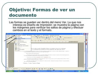 Objetivo: Formas de ver un documento Las formas se pueden ver dentro del menú Ver. La que nos interesa es Diseño de Impresión: se muestra la página con los márgenes para verificar los saltos de página y efectuar cambios en el texto y el formato.  