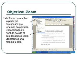 Objetivo: Zoom Es la forma de ampliar la parte del documento que tenemos en pantalla. Dependiendo del nivel de detalle al que deseemos verlo, utilizaremos una medida u otra.  