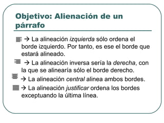 Objetivo: Alienación de un párrafo    La alineación  izquierda  sólo ordena el borde izquierdo. Por tanto, es ese el borde que estará alineado.    La alineación inversa sería la  derecha , con la que se alinearía sólo el borde derecho.     La alineación  central  alinea ambos bordes.    La alineación  justificar  ordena los bordes exceptuando la última línea. 