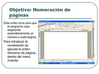 Objetivo: Numeración de páginas Esta orden sirve para que el programa vaya asignando automáticamente un número a cada página . Para introducir la numeración se ejecuta la orden  Números de página ... dentro del menú  Insertar . 