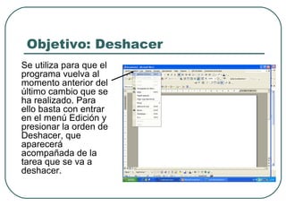 Objetivo: Deshacer Se utiliza para que el programa vuelva al momento anterior del último cambio que se ha realizado. Para ello basta con entrar en el menú Edición y presionar la orden de Deshacer, que aparecerá acompañada de la tarea que se va a deshacer. 