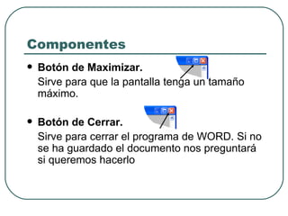 Componentes Botón de Maximizar.  Sirve para que la pantalla tenga un tamaño máximo.  Botón de Cerrar.   Sirve para cerrar el programa de WORD. Si no se ha guardado el documento nos preguntará si queremos hacerlo  