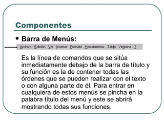 Componentes Barra de Menús:   Es la línea de comandos que se sitúa inmediatamente debajo de la barra de título y su función es la de contener todas las órdenes que se pueden realizar con el texto o con alguna parte de él. Para entrar en cualquiera de estos menús se pincha en la palabra título del menú y este se abrirá mostrando todas sus funciones.   