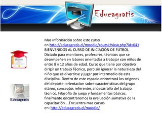 Mas información sobre este curso
en:http://educagratis.cl/moodle/course/view.php?id=641
BIENVENIDOS AL CURSO DE INICIACIÓN DE FÚTBOL
Dictado para monitores, profesores, técnicos que se
desempeñen en labores orientadas a trabajar con niños de
entre 8 y 12 años de edad. Curso que tiene por objetivo
dirigir un trabajo Técnico, pero sin ignorar la naturaleza del
niño que es divertirse y jugar por intermedio de esta
disciplina. Dentro de este espacio encontrará los origenes
del deporte, orientacion sobre caracteristicas del grupo
etáreo, conceptos referentes al desarrollo del trabajo
técnico, Filosofía de juego y fundamentos básicos,
finalmente encontraremos la evaluación sumativa de la
capacitación....Encuentra mas cursos
en: http://educagratis.cl/moodle/
 