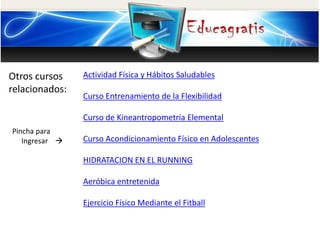 Otros cursos
relacionados:
Pincha para
Ingresar 
Actividad Física y Hábitos Saludables
Curso Entrenamiento de la Flexibilidad
Curso de Kineantropometría Elemental
Curso Acondicionamiento Físico en Adolescentes
HIDRATACION EN EL RUNNING
Aeróbica entretenida
Ejercicio Físico Mediante el Fitball
 
