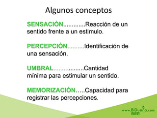 SENSACIÓN.............Reacción de un
sentido frente a un estimulo.
PERCEPCIÓN..........Identificación de
una sensación.
UMBRAL..................Cantidad
mínima para estimular un sentido.
MEMORIZACIÓN…..Capacidad para
registrar las percepciones.
Algunos	
  conceptos	
  
	
  
 