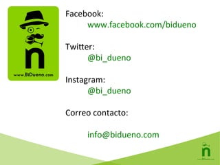Facebook:	
  
	
  www.facebook.com/bidueno	
  
	
  
Twiwer:	
  
	
  @bi_dueno	
  
	
  
Instagram:	
  
	
  @bi_dueno	
  
	
  
Correo	
  contacto:	
  
	
  
	
  info@bidueno.com	
  
 