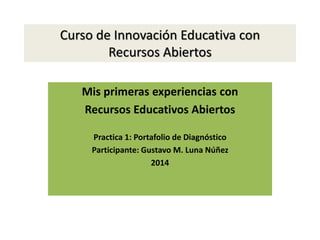 Curso de Innovación Educativa con 
Recursos Abiertos 
Mis primeras experiencias con 
Recursos Educativos Abiertos 
Practica 1: Portafolio de Diagnóstico 
Participante: Gustavo M. Luna Núñez 
2014 
 