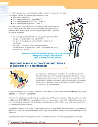 REGLAMENTO TÉCNICO DE INST
REGLAMENTO TÉCNICO DE INST
REGLAMENTO TÉCNICO DE INST
REGLAMENTO TÉCNICO DE INST
REGLAMENTO TÉCNICO DE INSTALACIONES ELÉCTRICAS
ALACIONES ELÉCTRICAS
ALACIONES ELÉCTRICAS
ALACIONES ELÉCTRICAS
ALACIONES ELÉCTRICAS
18
18
18
18
18
En ningún caso personas no autorizadas podrán acercarse a elementos desnudos
energizados, más allá de las siguientes distancias mínimas:
• 40 cm. para baja tensión
• 3 m. para tensiones ente 1.000 y 44.000 V
• 5 m. para tensiones entre 57.500 y 230.000 V
• 8 m. para tensiones mayores a 230.000 V
Las maniobras en redes de distribución deben cumplir procedimientos
lógicos, claros y precisos, para evitar que equipos sean energizados o
desenergizados por error y de forma inadvertida, ocasionando situaciones
de riesgo o accidentes:
• Los sitios, equipos, herramientas de trabajo y los operarios deben
cumplir con los procedimientos establecidos
• Las áreas de trabajo deben ser delimitadas y debidamente
señalizadas
• Los postes y estructuras deben ser inspeccionados
cuidadosamente antes de subir a ellos, comprobando que estén
en condiciones seguras
Las empresas distribuidoras de energía, producen una cartilla
Las empresas distribuidoras de energía, producen una cartilla
Las empresas distribuidoras de energía, producen una cartilla
Las empresas distribuidoras de energía, producen una cartilla
Las empresas distribuidoras de energía, producen una cartilla
de seguridad dirigida a los usuarios.
de seguridad dirigida a los usuarios.
de seguridad dirigida a los usuarios.
de seguridad dirigida a los usuarios.
de seguridad dirigida a los usuarios.
¡ Léala y atienda sus instrucciones !
¡ Léala y atienda sus instrucciones !
¡ Léala y atienda sus instrucciones !
¡ Léala y atienda sus instrucciones !
¡ Léala y atienda sus instrucciones !
REQUISITOS PARA LAS INSTALACIONES DESTINADAS
AL USO FINAL DE LA ELECTRICIDAD
Las instalaciones eléctricas para el uso final de la electricidad, también
llamadas instalaciones domiciliarias o receptoras e instalaciones internas,
comprenden los distintos aparatos de corte y protección, los elementos
de conducción, las cajas de empalme o conexión, tomacorrientes, clavijas
e interruptores, y pueden estar energizadas por la red de distribución o
por una fuente de energía propia.
Las instalaciones para el uso final de la electricidad, según el RETIE se clasifican en instalaciones básicas
básicas
básicas
básicas
básicas, instalaciones
especiales
especiales
especiales
especiales
especiales e instalaciones pr
pr
pr
pr
provisionales
ovisionales
ovisionales
ovisionales
ovisionales.
Además de los requisitos contemplados en el anexo general del RETIE, estas instalaciones deben cumplir los requisitos
establecidos en la NTC 2050 Primera Actualización, norma conocida como Código Eléctrico Colombiano. Esta norma
no es un manual de diseño, por eso las personas calificadas que la utilicen deben tener todas la consideraciones y
excepciones aplicables a cada caso.
El propietario o tenedor de la instalación eléctrica de uso final, es responsable del mantenimiento y conservación en
buen estado, para que no presente riesgos para la salud o la vida de las personas, el medio ambiente y la misma
instalación.
Los trabajos de mantenimiento y conservación de la instalación deben ser realizados por personas calificadas.
 