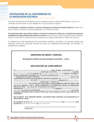 REGLAMENTO TÉCNICO DE INST
REGLAMENTO TÉCNICO DE INST
REGLAMENTO TÉCNICO DE INST
REGLAMENTO TÉCNICO DE INST
REGLAMENTO TÉCNICO DE INSTALACIONES ELÉCTRICAS
ALACIONES ELÉCTRICAS
ALACIONES ELÉCTRICAS
ALACIONES ELÉCTRICAS
ALACIONES ELÉCTRICAS
22
22
22
22
22
Terminado el periodo de transitoriedad, todas las instalaciones eléctricas objeto del RETIE deben contar con el
certificado de conformidad con dicho Reglamento, el cual consta de lo siguiente:
Una declaración expedida y firmada por la persona calificada que construyó la instalación eléctrica
Una declaración expedida y firmada por la persona calificada que construyó la instalación eléctrica
Una declaración expedida y firmada por la persona calificada que construyó la instalación eléctrica
Una declaración expedida y firmada por la persona calificada que construyó la instalación eléctrica
Una declaración expedida y firmada por la persona calificada que construyó la instalación eléctrica, donde conste
que la instalación cumple los requisitos establecidos en el RETIE (ver formato).
Esta declaración debe estar avalada mediante el dictamen de inspección emitido por un organismo de inspección
Esta declaración debe estar avalada mediante el dictamen de inspección emitido por un organismo de inspección
Esta declaración debe estar avalada mediante el dictamen de inspección emitido por un organismo de inspección
Esta declaración debe estar avalada mediante el dictamen de inspección emitido por un organismo de inspección
Esta declaración debe estar avalada mediante el dictamen de inspección emitido por un organismo de inspección
acr
acr
acr
acr
acreditado por la Superintendencia de Industria y Comer
editado por la Superintendencia de Industria y Comer
editado por la Superintendencia de Industria y Comer
editado por la Superintendencia de Industria y Comer
editado por la Superintendencia de Industria y Comercio
cio
cio
cio
cio donde conste que, inspeccionada y verificada la instalación
eléctrica, se demostró el cumplimiento de los requisitos que le aplican establecidos en el RETIE (ver formato.)
Se exceptúan de este procedimiento las guarniciones militares y de policía, y en general aquellas que
requieran reserva por seguridad nacional, asi como las instalaciones provisionales, que tendrán un
procedimiento especial.
MINISTERIO DE MINAS Y ENERGÍA
REGLAMENTO TÉCNICO DE INSTALACIONES ELECTRICAS – RETIE –
DECLARACIÓN DE CUMPLIMIENTO
Yo —————————————————————————, mayor de edad y domiciliado en ————
———————————————————, identificado con la CC No. ——————————— expedida
en ————————, en mi condición de ———————————————( Ingeniero, tecnólogo o
técnico), debidamente autorizado por mi matrícula profesional No———————————————
—, expedida por el Consejo Profesional——————————————————————, declaro bajo
la gravedad de juramento, que la instalación eléctrica de propiedad de —————————————
———————————— CC o NIT———————————————, ubicada en la ————————
——————————————————— del Municipio o Distrito de———————————————
—————————— , cuya construcción estuvo bajo mi responsabilidad, cumple con todos y cada
uno de los requisitos que le aplican establecidos en el Reglamento Técnico de Instalaciones
Eléctricas RETIE, que atendí los lineamientos del diseño—————————————————
efectuado por —————————————————————— el Ingeniero ————————————
—————, con matricula profesional No. —————————————————————, que usé los
materiales certificados como lo exige el RETIE, que como constancia de esto anexo copia de los
certificados.
Que el alcance de la instalación eléctrica que declaro haber construido, es el expresado en el
plano eléctrico anexo.
En constancia se firma en ———————————————————— a los ————————días
del mes de——————————— de ————————
—————————————————————————————————————
Firma y C.C.
CERTIFICACIÓN DE LA CONFORMIDAD DE
LA INSTALACIÓN ELÉCTRICA
 
