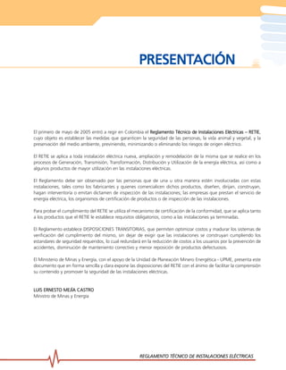 REGLAMENTO TÉCNICO DE INST
REGLAMENTO TÉCNICO DE INST
REGLAMENTO TÉCNICO DE INST
REGLAMENTO TÉCNICO DE INST
REGLAMENTO TÉCNICO DE INSTALACIONES ELÉCTRICAS
ALACIONES ELÉCTRICAS
ALACIONES ELÉCTRICAS
ALACIONES ELÉCTRICAS
ALACIONES ELÉCTRICAS 3
3
3
3
3
PRESENT
PRESENT
PRESENT
PRESENT
PRESENTACIÓN
ACIÓN
ACIÓN
ACIÓN
ACIÓN
El primero de mayo de 2005 entró a regir en Colombia el Reglamento Técnico de Instalaciones Eléctricas – RETIE
Reglamento Técnico de Instalaciones Eléctricas – RETIE
Reglamento Técnico de Instalaciones Eléctricas – RETIE
Reglamento Técnico de Instalaciones Eléctricas – RETIE
Reglamento Técnico de Instalaciones Eléctricas – RETIE,
cuyo objeto es establecer las medidas que garanticen la seguridad de las personas, la vida animal y vegetal, y la
preservación del medio ambiente, previniendo, minimizando o eliminando los riesgos de origen eléctrico.
El RETIE se aplica a toda instalación eléctrica nueva, ampliación y remodelación de la misma que se realice en los
procesos de Generación, Transmisión, Transformación, Distribución y Utilización de la energía eléctrica, así como a
algunos productos de mayor utilización en las instalaciones eléctricas.
El Reglamento debe ser observado por las personas que de una u otra manera estén involucradas con estas
instalaciones, tales como los fabricantes y quienes comercialicen dichos productos, diseñen, dirijan, construyan,
hagan interventoría o emitan dictamen de inspección de las instalaciones; las empresas que prestan el servicio de
energía eléctrica, los organismos de certificación de productos o de inspección de las instalaciones.
Para probar el cumplimiento del RETIE se utiliza el mecanismo de certificación de la conformidad, que se aplica tanto
a los productos que el RETIE le establece requisitos obligatorios, como a las instalaciones ya terminadas.
El Reglamento establece DISPOSICIONES TRANSITORIAS, que permiten optimizar costos y madurar los sistemas de
verificación del cumplimiento del mismo, sin dejar de exigir que las instalaciones se construyan cumpliendo los
estandares de seguridad requeridos, lo cual redundará en la reducción de costos a los usuarios por la prevención de
accidentes, disminución de manteniento correctivo y menor reposición de productos defectuosos.
El Ministerio de Minas y Energía, con el apoyo de la Unidad de Planeación Minero Energética - UPME, presenta este
documento que en forma sencilla y clara expone las disposiciones del RETIE con el ánimo de facilitar la comprensión
su contenido y promover la seguridad de las instalaciones eléctricas.
LUIS ERNESTO MEJÍA CASTRO
LUIS ERNESTO MEJÍA CASTRO
LUIS ERNESTO MEJÍA CASTRO
LUIS ERNESTO MEJÍA CASTRO
LUIS ERNESTO MEJÍA CASTRO
Ministro de Minas y Energía
 