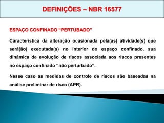 ESPAÇO CONFINADO “PERTUBADO”
Característica da alteração ocasionada pela(as) atividade(s) que
será(ão) executada(s) no interior do espaço confinado, sua
dinâmica de evolução de riscos associada aos riscos presentes
no espaço confinado “não perturbado”.
Nesse caso as medidas de controle de riscos são baseadas na
análise preliminar de risco (APR).
DEFINIÇÕES – NBR 16577
 