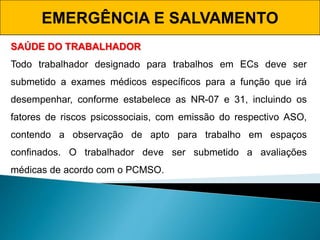 EMERGÊNCIA E SALVAMENTO
SAÚDE DO TRABALHADOR
Todo trabalhador designado para trabalhos em ECs deve ser
submetido a exames médicos específicos para a função que irá
desempenhar, conforme estabelece as NR-07 e 31, incluindo os
fatores de riscos psicossociais, com emissão do respectivo ASO,
contendo a observação de apto para trabalho em espaços
confinados. O trabalhador deve ser submetido a avaliações
médicas de acordo com o PCMSO.
 