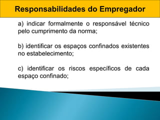 Responsabilidades do Empregador
a) indicar formalmente o responsável técnico
pelo cumprimento da norma;
b) identificar os espaços confinados existentes
no estabelecimento;
c) identificar os riscos específicos de cada
espaço confinado;
 