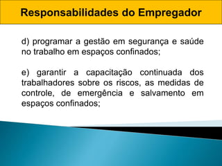 Responsabilidades do Empregador
d) programar a gestão em segurança e saúde
no trabalho em espaços confinados;
e) garantir a capacitação continuada dos
trabalhadores sobre os riscos, as medidas de
controle, de emergência e salvamento em
espaços confinados;
 