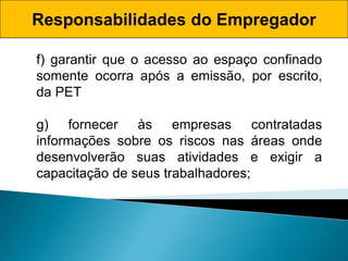 Responsabilidades do Empregador
f) garantir que o acesso ao espaço confinado
somente ocorra após a emissão, por escrito,
da PET
g) fornecer às empresas contratadas
informações sobre os riscos nas áreas onde
desenvolverão suas atividades e exigir a
capacitação de seus trabalhadores;
 