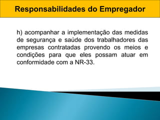 Responsabilidades do Empregador
h) acompanhar a implementação das medidas
de segurança e saúde dos trabalhadores das
empresas contratadas provendo os meios e
condições para que eles possam atuar em
conformidade com a NR-33.
 