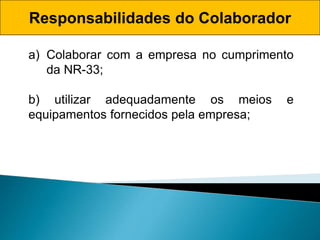 Responsabilidades do Colaborador
a) Colaborar com a empresa no cumprimento
da NR-33;
b) utilizar adequadamente os meios e
equipamentos fornecidos pela empresa;
 