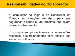 Responsabilidades do Colaborador
c) comunicar ao Vigia e ao Supervisor de
Entrada as situações de risco para sua
segurança e saúde ou de terceiros, que sejam
do seu conhecimento;
d) cumprir os procedimentos e orientações
recebidos nos treinamentos com relação aos
espaços confinados.
 