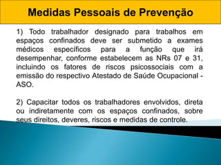 1) Todo trabalhador designado para trabalhos em
espaços confinados deve ser submetido a exames
médicos específicos para a função que irá
desempenhar, conforme estabelecem as NRs 07 e 31,
incluindo os fatores de riscos psicossociais com a
emissão do respectivo Atestado de Saúde Ocupacional -
ASO.
2) Capacitar todos os trabalhadores envolvidos, direta
ou indiretamente com os espaços confinados, sobre
seus direitos, deveres, riscos e medidas de controle.
Medidas Pessoais de Prevenção
 