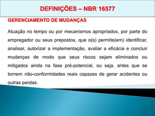 GERENCIAMENTO DE MUDANÇAS
Atuação no tempo ou por mecanismos apropriados, por parte do
empregador ou seus prepostos, que o(s) permite(em) identificar,
analisar, autorizar a implementação, avaliar a eficácia e concluir
mudanças de modo que seus riscos sejam eliminados ou
mitigados ainda na fase pré-potencial, ou seja, antes que se
tornem não-conformidades reais capazes de gerar acidentes ou
outras perdas.
DEFINIÇÕES – NBR 16577
 