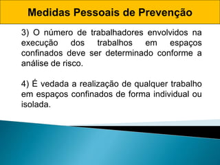 Medidas Pessoais de Prevenção
3) O número de trabalhadores envolvidos na
execução dos trabalhos em espaços
confinados deve ser determinado conforme a
análise de risco.
4) É vedada a realização de qualquer trabalho
em espaços confinados de forma individual ou
isolada.
 