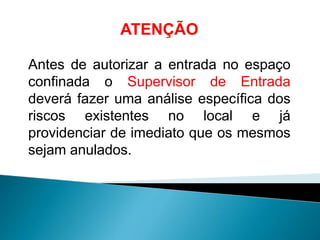 ATENÇÃO
Antes de autorizar a entrada no espaço
confinada o Supervisor de Entrada
deverá fazer uma análise específica dos
riscos existentes no local e já
providenciar de imediato que os mesmos
sejam anulados.
 