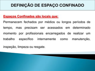 Espaços Confinados são locais que:
Permanecem fechados por médios ou longos períodos de
tempo, mas precisam ser acessados em determinado
momento por profissionais encarregados de realizar um
trabalho específico internamente como manutenção,
inspeção, limpeza ou resgate.
DEFINIÇÃO DE ESPAÇO CONFINADO
 
