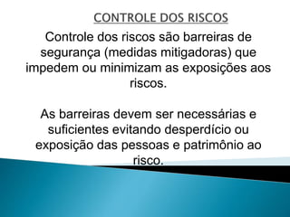 Controle dos riscos são barreiras de
segurança (medidas mitigadoras) que
impedem ou minimizam as exposições aos
riscos.
As barreiras devem ser necessárias e
suficientes evitando desperdício ou
exposição das pessoas e patrimônio ao
risco.
 